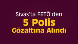 Sivas’ta FETÖ’den 5 Polis Gözaltına Alındı