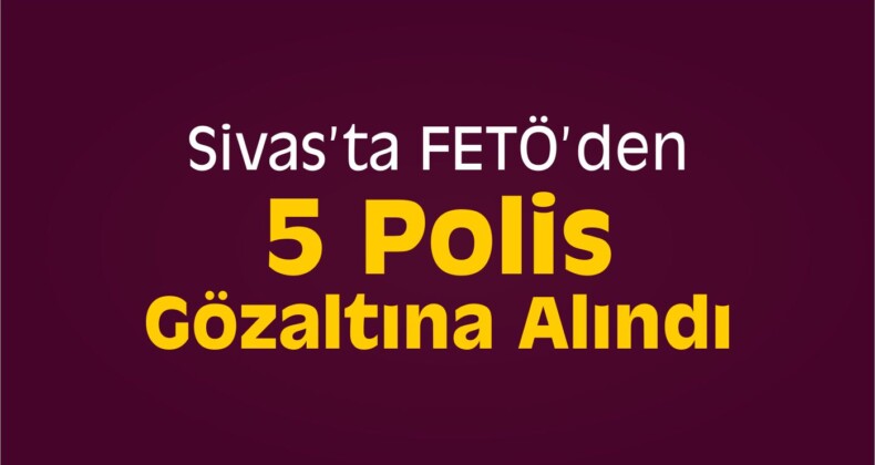 Sivas’ta FETÖ’den 5 Polis Gözaltına Alındı