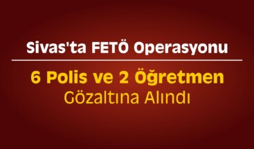 Sivas’ta 6 Polis ve 2 Öğretmene FETÖ’den Gözaltı