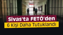 Sivas’ta FETÖ’den 6 Kişi Daha Tutuklandı