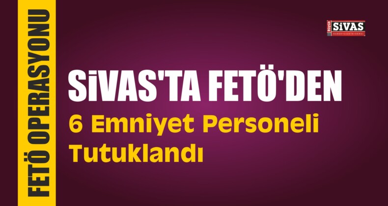 Sivas’ta FETÖ’den 6 Emniyet Personeli Tutuklandı