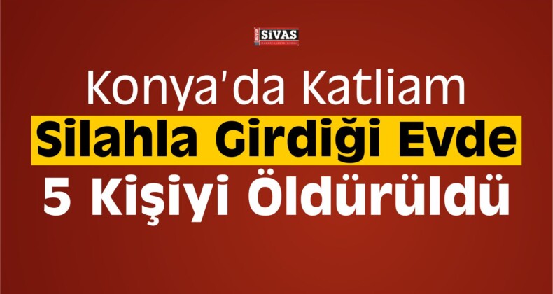 Konya’da Katliam! Girdiği Evde 5 Kişiyi Öldürdü