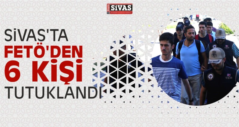 Sivas’ta FETÖ’den 6 Kişi Tutuklandı