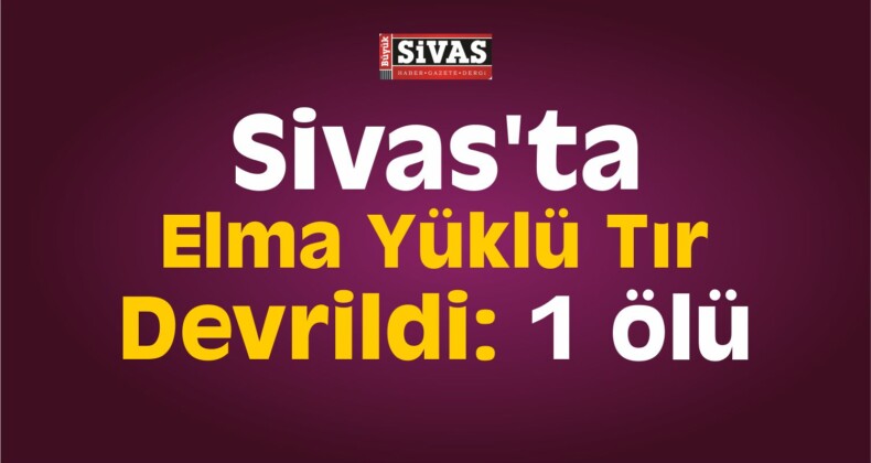 Sivas’ta Elma Yüklü Tır Devrildi: 1 Ölü