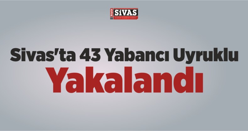 Sivas’ta 43 Yabancı Uyruklu Yakalandı