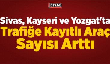 Sivas, Kayseri ve Yozgat’ta Trafiğe Kayıtlı Araç Sayısı Arttı