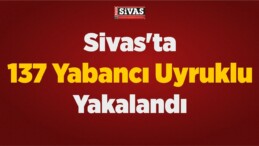 Sivas’ta 137 Yabancı Uyruklu Yakalandı