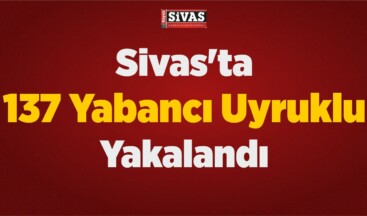 Sivas’ta 137 Yabancı Uyruklu Yakalandı