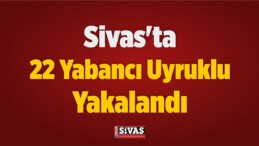 Sivas’ta 22 Yabancı Uyruklu Yakalandı
