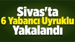 Sivas’ta 6 Yabancı Uyruklu Yakalandı