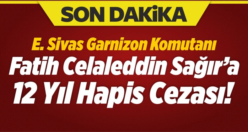 Eski Sivas Garnizon Komutanı Fatih Celaleddin Sağır’a 12 Yıl Hapis Cezası!