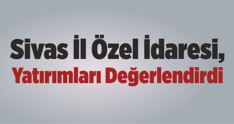 Sivas İl Özel İdaresi, Yatırımları Değerlendirdi