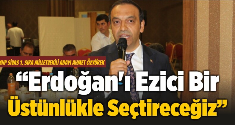 Ahmet Özyürek: “Erdoğan’ı Ezici Bir Üstünlükle Seçtireceğiz”