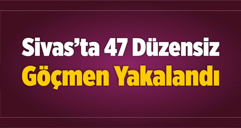 Sivas’ta 47 Düzensiz Göçmen Yakalandı