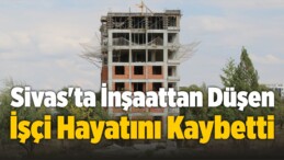 Sivas’ta İnşaattan Düşen İşçi Hayatını Kaybetti