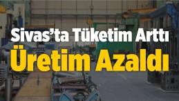 Sivas’ta Tüketim Arttı, Üretim Azaldı