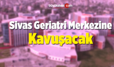 Sivas Geriatri Merkezine Kavuşacak