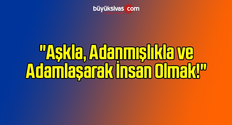 “Aşkla, Adanmışlıkla ve Adamlaşarak İnsan Olmak!”