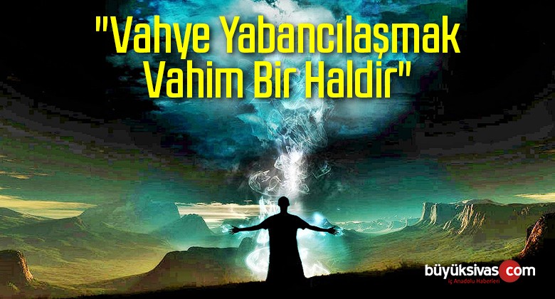 “Vahye Yabancılaşmak Vahim Bir Haldir”