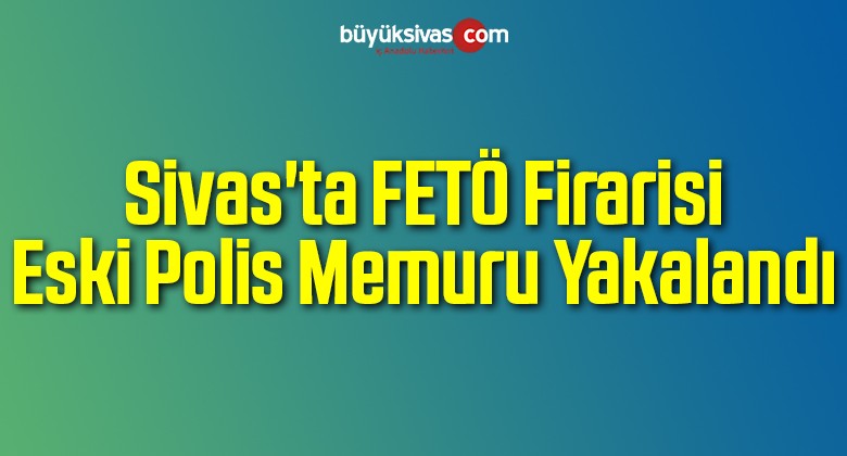 Sivas’ta FETÖ Firarisi Eski Polis Memuru Yakalandı