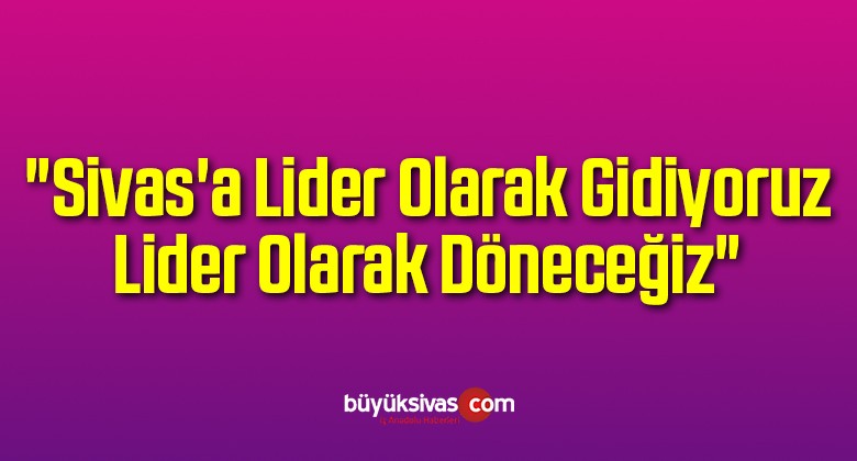 “Sivas’a Lider Olarak Gidiyoruz Lider Olarak Döneceğiz”