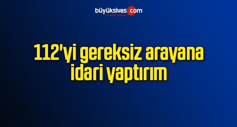 112’yi gereksiz arayana idari yaptırım