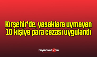 Kırşehir’de, yasaklara uymayan 10 kişiye para cezası uygulandı