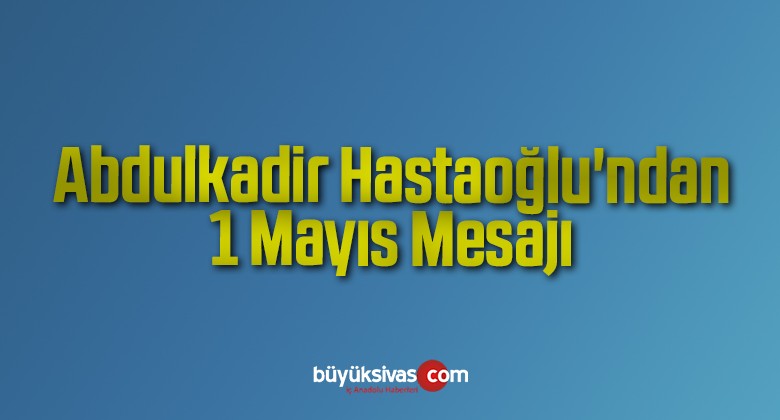 Abdulkadir Hastaoğlu’ndan 1 Mayıs Mesajı