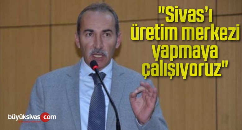 “Sivas’ı üretim merkezi yapmaya çalışıyoruz”