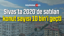 Sivas’ta 2020’de satılan konut sayısı 10 bin’i geçti
