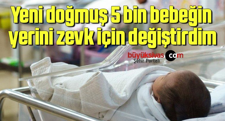 Yeni doğmuş 5 bin bebeğin yerini zevk için değiştirdim