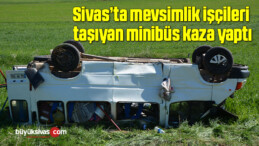 Sivas’ta mevsimlik işçileri taşıyan minibüs kaza yaptı