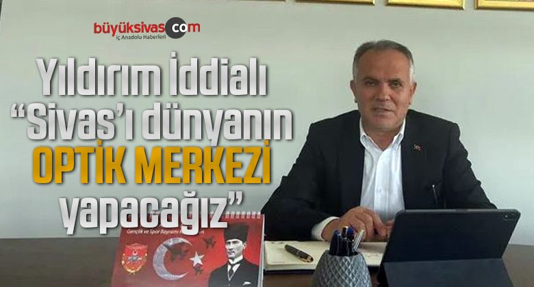 Osman Yıldırım ‘Sivas, dünyanın “optik vadisi” olacak’