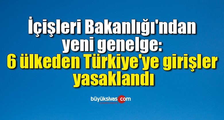 İçişleri Bakanlığı’ndan yeni genelge: 6 ülkeden Türkiye’ye girişler yasaklandı