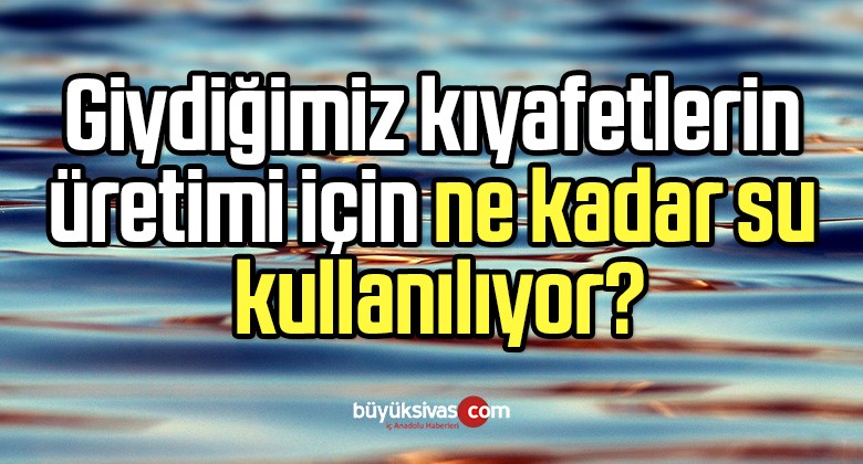 Giydiğimiz kıyafetlerin üretimi için ne kadar su kullanılıyor?