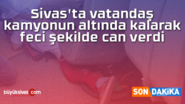 Sivas’ta vatandaş kamyonun altında kalarak feci şekilde can verdi