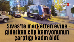 Sivas’ta marketten evine giderken çöp kamyonunun çarptığı kadın öldü