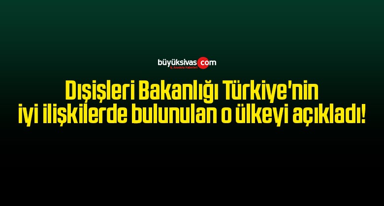 Dışişleri Bakanlığı Türkiye’nin iyi ilişkilerde bulunulan o ülkeyi açıkladı!