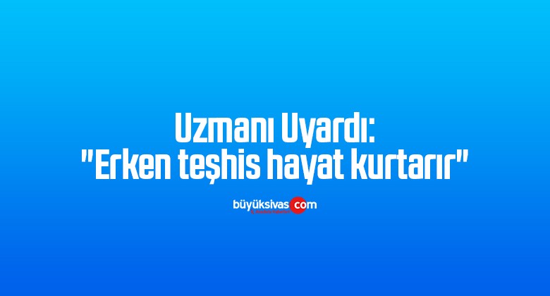 Uzmanı Uyardı: “Erken teşhis hayat kurtarır”