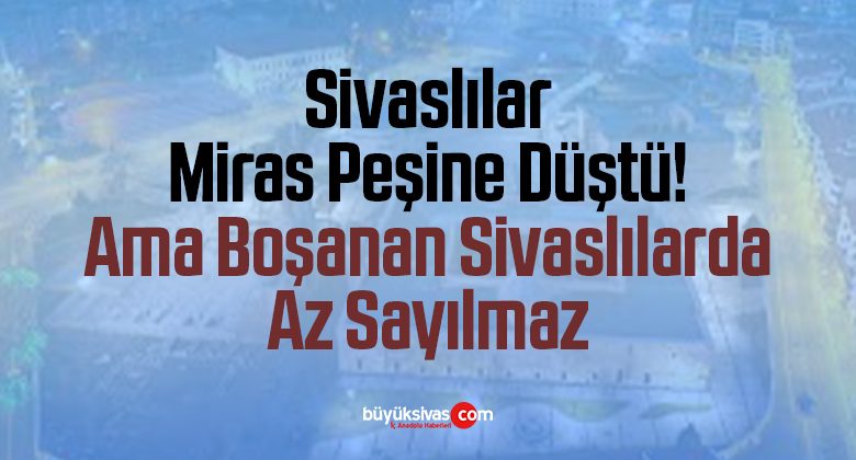 Sivaslılar Miras Peşine Düştü! Ama Boşanan Sivaslılarda Az Sayılmaz