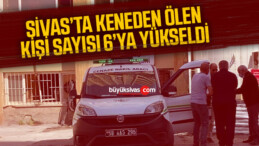 Sivas’ta keneden ölenlerin sayısı 6’ya yükseldi