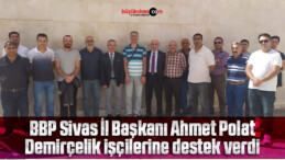 BBP Sivas İl Başkanı Ahmet Polat Demirçelik işçilerine destek verdi