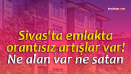 Sivas’ta emlakta orantısız artışlar var! Ne alan var ne satan