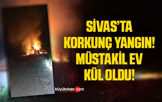 Sivas’ta korkutan yangın, müstakil ev yangında kül oldu