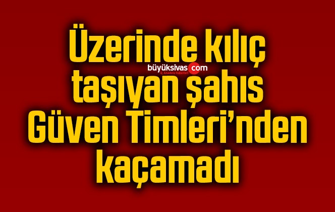 Üzerinde kılıç taşıyan şahıs Güven Timleri’nden kaçamadı