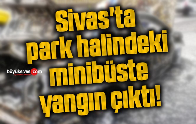 Sivas’ta park halindeki minibüste yangın çıktı!