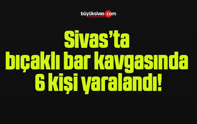 Sivas’ta bıçaklı bar kavgasında 6 kişi yaralandı!