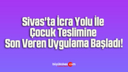 Sivas’ta İcra Yolu İle Çocuk Teslimine Son Veren Uygulama Başladı!