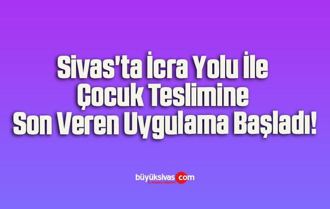 Sivas’ta İcra Yolu İle Çocuk Teslimine Son Veren Uygulama Başladı!