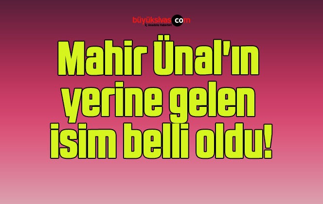 Mahir Ünal’ın yerine gelen isim belli oldu!